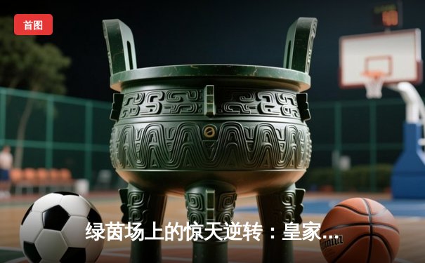 绿茵场上的惊天逆转：皇家马德里3-2绝杀拜仁慕尼黑挺进欧冠决赛