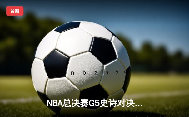 NBA总决赛G5史诗对决：凯尔特人加时险胜勇士，塔图姆狂砍44分创纪录