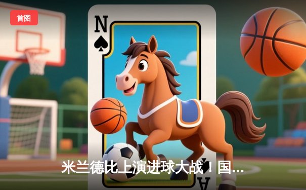 米兰德比上演进球大战！国米4-2逆转AC米兰，劳塔罗传射建功