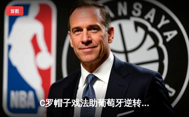 C罗帽子戏法助葡萄牙逆转取胜，欧洲杯预选赛上演惊魂一战